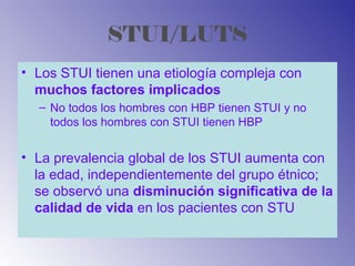 STUI/LUTS
• Los STUI tienen una etiología compleja con
muchos factores implicados
– No todos los hombres con HBP tienen STUI y no
todos los hombres con STUI tienen HBP
• La prevalencia global de los STUI aumenta con
la edad, independientemente del grupo étnico;
se observó una disminución significativa de la
calidad de vida en los pacientes con STU
 