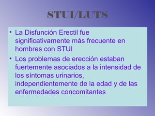 STUI/LUTS
• La Disfunción Erectil fue
significativamente más frecuente en
hombres con STUI
• Los problemas de erección estaban
fuertemente asociados a la intensidad de
los síntomas urinarios,
independientemente de la edad y de las
enfermedades concomitantes
 