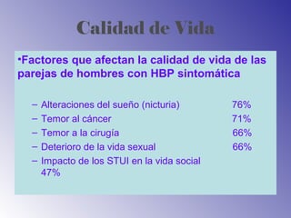 Calidad de Vida
•Factores que afectan la calidad de vida de las
parejas de hombres con HBP sintomática
– Alteraciones del sueño (nicturia) 76%
– Temor al cáncer 71%
– Temor a la cirugía 66%
– Deterioro de la vida sexual 66%
– Impacto de los STUI en la vida social
47%
 