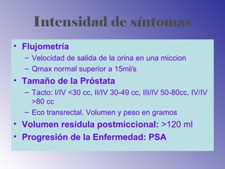 Intensidad de síntomas
• Flujometría
– Velocidad de salida de la orina en una miccion
– Qmax normal superior a 15ml/s
• Tamaño de la Próstata
– Tacto: I/IV <30 cc, II/IV 30-49 cc, III/IV 50-80cc, IV/IV
>80 cc
– Eco transrectal. Volumen y peso en gramos
• Volumen residula postmiccional: >120 ml
• Progresión de la Enfermedad: PSA
 