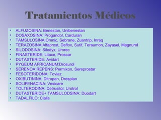 Tratamientos Médicos
• ALFUZOSINA: Benestan, Unibenestan
• DOSAXOSINA: Progandol, Carduran
• TAMSULOSINA:Omnic, Sebrane, Zuantrip, Inreq
• TERAZOSINA:Alfaprost, Deflox, Sutif, Teraumon, Zayasel, Magnurol
• SILODOSINA: Silodyx, Urorec
• FINASTERIDE: Litace, Proscar
• DUTASTERIDE: Avidart
• PYGEUM AFRICANUM:Drosurol
• SERENOA REPENS: Permixon, Sereprostar
• FESOTERIDONA: Toviaz
• OXIBUTININA: Ditropan, Dresplan
• SOLIFENACINA: Vesicare
• TOLTERODINA: Detrusitol, Urotrol
• DUTASTERIDE+ TAMSULODSINA: Duodart
• TADALFILO: Cialis
 