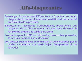 Alfa-bloqueantes
Disminuyen los síntomas (IPSS) entre 4 y 6 puntos. No tienen
ningún efecto sobre el volumen prostático ni previenen el
crecimiento de la próstata.
Bloquean los receptores α-adrenérgicos, produciendo una
relajación de la fibra muscular lisa que hace disminuir la
resistencia uretral a la salida de la orina.
Los usados para la HBP son: alfuzosina, doxazosina, prazosina,
terazosina, tamsulosina y silodosina
Los efectos secundarios se minimizan al administrarlos por la
noche y comenzar con dosis bajas. Desaparecen al ser
retirados
 