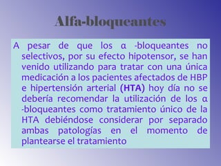 Alfa-bloqueantes
A pesar de que los α -bloqueantes no
selectivos, por su efecto hipotensor, se han
venido utilizando para tratar con una única
medicación a los pacientes afectados de HBP
e hipertensión arterial (HTA) hoy día no se
debería recomendar la utilización de los α
-bloqueantes como tratamiento único de la
HTA debiéndose considerar por separado
ambas patologías en el momento de
plantearse el tratamiento
 