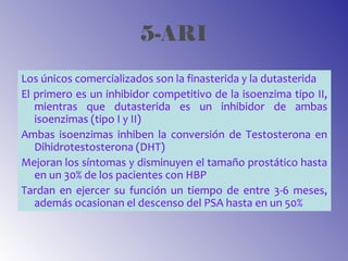 5-ARI
Los únicos comercializados son la finasterida y la dutasterida
El primero es un inhibidor competitivo de la isoenzima tipo II,
mientras que dutasterida es un inhibidor de ambas
isoenzimas (tipo I y II)
Ambas isoenzimas inhiben la conversión de Testosterona en
Dihidrotestosterona (DHT)
Mejoran los síntomas y disminuyen el tamaño prostático hasta
en un 30% de los pacientes con HBP
Tardan en ejercer su función un tiempo de entre 3-6 meses,
además ocasionan el descenso del PSA hasta en un 50%
 