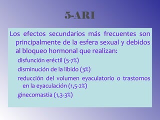 5-ARI
Los efectos secundarios más frecuentes son
principalmente de la esfera sexual y debidos
al bloqueo hormonal que realizan:
disfunción eréctil (5-7%)
disminución de la libido (3%)
reducción del volumen eyaculatorio o trastornos
en la eyaculación (1,5-2%)
ginecomastia (1,3-3%)
 
