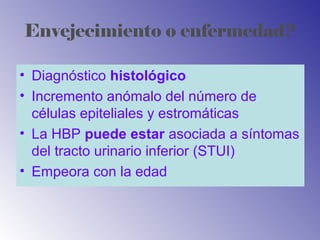 Envejecimiento o enfermedad?
• Diagnóstico histológico
• Incremento anómalo del número de
células epiteliales y estromáticas
• La HBP puede estar asociada a síntomas
del tracto urinario inferior (STUI)
• Empeora con la edad
 