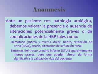 Anamnesis
Ante un paciente con patología urológica,
debemos valorar la presencia o ausencia de
alteraciones potencialmente graves o de
complicaciones de la HBP tales como:
Hematuria (macro y micro), dolor, fiebre, retención de
orina (RAO), anuria, alteración de la función renal
Síntomas del tracto urinario inferior (STUI) aparentemente
menos graves, pero que pueden alterar de forma
significativa la calidad de vida del paciente
 