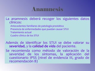 Anamnesis
La anamnesis deberá recoger los siguientes datos
clínicos:
Antecedentes familiares de patología prostática
Presencia de enfermedades que puedan causar STUI
Tratamiento actual
Cuadro clínico de los STUI
Además de identificar los STUI se debe valorar su
severidad, y la calidad de vida del paciente.
Se recomienda como método de valoración de la
severidad de los síntomas, la aplicación del
cuestionario IPSS (nivel de evidencia III, grado de
recomendación B)
 