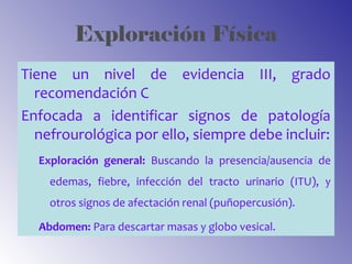 Exploración Física
Tiene un nivel de evidencia III, grado
recomendación C
Enfocada a identificar signos de patología
nefrourológica por ello, siempre debe incluir:
Exploración general: Buscando la presencia/ausencia de
edemas, fiebre, infección del tracto urinario (ITU), y
otros signos de afectación renal (puñopercusión).
Abdomen: Para descartar masas y globo vesical.
 