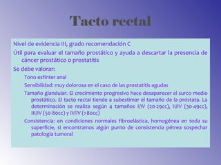 Tacto rectal
Nivel de evidencia III, grado recomendación C
Útil para evaluar el tamaño prostático y ayuda a descartar la presencia de
cáncer prostático o prostatitis
Se debe valorar:
Tono esfínter anal
Sensibilidad: muy dolorosa en el caso de las prostatitis agudas
Tamaño glandular. El crecimiento progresivo hace desaparecer el surco medio
prostático. El tacto rectal tiende a subestimar el tamaño de la próstata. La
determinación se realiza según 4 tamaños I/IV (20-29cc), II/IV (30-49cc),
III/IV (50-80cc) y IV/IV (>80cc)
Consistencia: en condiciones normales fibroelástica, homogénea en toda su
superficie, si encontramos algún punto de consistencia pétrea sospechar
patología tumoral
 