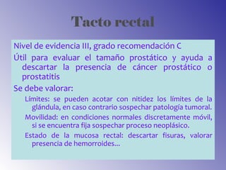 Tacto rectal
Nivel de evidencia III, grado recomendación C
Útil para evaluar el tamaño prostático y ayuda a
descartar la presencia de cáncer prostático o
prostatitis
Se debe valorar:
Límites: se pueden acotar con nitidez los límites de la
glándula, en caso contrario sospechar patología tumoral.
Movilidad: en condiciones normales discretamente móvil,
si se encuentra fija sospechar proceso neoplásico.
Estado de la mucosa rectal: descartar fisuras, valorar
presencia de hemorroides...
 