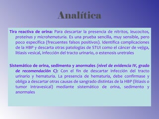 Analítica
Tira reactiva de orina: Para descartar la presencia de nitritos, leucocitos,
proteínas y microhematuria. Es una prueba sencilla, muy sensible, pero
poco específica (frecuentes falsos positivos). Identifica complicaciones
de la HBP y descarta otras patologías de STUI como el cáncer de vejiga,
litiasis vesical, infección del tracto urinario, o estenosis uretrales
Sistemático de orina, sedimento y anormales (nivel de evidencia IV, grado
de recomendación C): Con el fin de descartar infección del tracto
urinario y hematuria. La presencia de hematuria, debe confirmase y
obliga a descartar otras causas de sangrado distintas de la HBP (litiasis o
tumor intravesical) mediante sistemático de orina, sedimento y
anormales
 