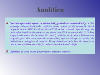 Analítica
Creatinina plasmática (nivel de evidencia IV, grado de recomendación C): La EAU
aconseja la determinación de creatinina como prueba para la evaluación inicial
de paciente con HBP. En el estudio MTOPS se ha mostrado que el riesgo de
desarrollar insuficiencia renal en un varón con STUI es menor del 1%. Si hay
sospecha de alteración de la función renal (creatinina >1.5), debe solicitarse una
ecografía para descartar uropatía obstructiva, que constituye un motivo de
derivación a urología o al hospital. Si hay alteración de la función renal y se
descarta uropa tía obstructiva, la derivación se hará a nefrología.
Glucemia: Se debe incluir glucemia para descartar diabetes.
 