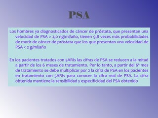 PSA
Los hombres ya diagnosticados de cáncer de próstata, que presentan una
velocidad de PSA > 2,0 ng/ml/año, tienen 9,8 veces más probabilidades
de morir de cáncer de próstata que los que presentan una velocidad de
PSA < 2 g/ml/año
En los pacientes tratados con 5ARIs las cifras de PSA se reducen a la mitad
a partir de los 6 meses de tratamiento. Por lo tanto, a partir del 6º mes
de tratamiento se debe multiplicar por 2 la cifra de PSA en los pacientes
en tratamiento con 5ARIs para conocer la cifra real de PSA. La cifra
obtenida mantiene la sensibilidad y especificidad del PSA obtenido
 