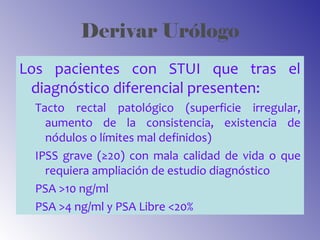 Derivar Urólogo
Los pacientes con STUI que tras el
diagnóstico diferencial presenten:
Tacto rectal patológico (superficie irregular,
aumento de la consistencia, existencia de
nódulos o límites mal definidos)
IPSS grave (≥20) con mala calidad de vida o que
requiera ampliación de estudio diagnóstico
PSA >10 ng/ml
PSA >4 ng/ml y PSA Libre <20%
 
