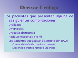 Derivar Urólogo
Los pacientes que presenten alguna de
las siguientes complicaciones:
Urolitiasis
Divertículos
Uropatía obstructiva
Residuo miccional >150 ml
Los pacientes que acudan a consulta con RAO:
Con sondaje efectivo remitir a Urología
Sin sondaje efectivo remitir a urgencias
 