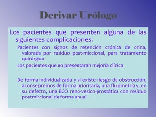 Derivar Urólogo
Los pacientes que presenten alguna de las
siguientes complicaciones:
Pacientes con signos de retención crónica de orina,
valorada por residuo post-miccional, para tratamiento
quirúrgico
Los pacientes que no presentaran mejoría clínica
De forma individualizada y si existe riesgo de obstrucción,
aconsejaremos de forma prioritaria, una flujometría y, en
su defecto, una ECO reno-vesico-prostática con residuo
postmiccional de forma anual
 