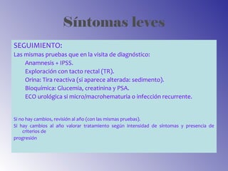 Síntomas leves
SEGUIMIENTO:
Las mismas pruebas que en la visita de diagnóstico:
Anamnesis + IPSS.
Exploración con tacto rectal (TR).
Orina: Tira reactiva (si aparece alterada: sedimento).
Bioquímica: Glucemia, creatinina y PSA.
ECO urológica si micro/macrohematuria o infección recurrente.
Si no hay cambios, revisión al año (con las mismas pruebas).
Si hay cambios al año valorar tratamiento según intensidad de síntomas y presencia de
criterios de
progresión
 