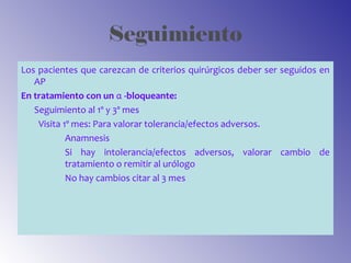 Seguimiento
Los pacientes que carezcan de criterios quirúrgicos deber ser seguidos en
AP
En tratamiento con un α -bloqueante:
Seguimiento al 1º y 3º mes
Visita 1º mes: Para valorar tolerancia/efectos adversos.
Anamnesis
Si hay intolerancia/efectos adversos, valorar cambio de
tratamiento o remitir al urólogo
No hay cambios citar al 3 mes
 
