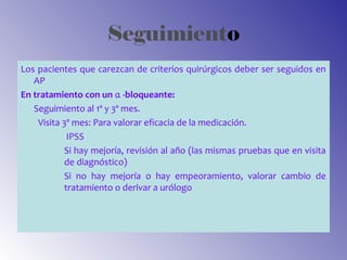 Seguimiento
Los pacientes que carezcan de criterios quirúrgicos deber ser seguidos en
AP
En tratamiento con un α -bloqueante:
Seguimiento al 1º y 3º mes.
Visita 3º mes: Para valorar eficacia de la medicación.
IPSS
Si hay mejoría, revisión al año (las mismas pruebas que en visita
de diagnóstico)
Si no hay mejoría o hay empeoramiento, valorar cambio de
tratamiento o derivar a urólogo
 