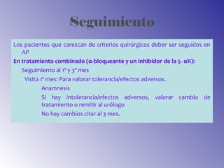 Seguimiento
Los pacientes que carezcan de criterios quirúrgicos deber ser seguidos en
AP
En tratamiento combinado (α-bloqueante y un inhibidor de la 5- αR):
Seguimiento al 1º y 3º mes
Visita 1º mes: Para valorar tolerancia/efectos adversos.
Anamnesis
Si hay intolerancia/efectos adversos, valorar cambio de
tratamiento o remitir al urólogo
No hay cambios citar al 3 mes.
 