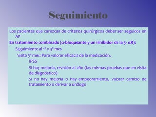 Seguimiento
Los pacientes que carezcan de criterios quirúrgicos deber ser seguidos en
AP
En tratamiento combinado (α-bloqueante y un inhibidor de la 5- αR):
Seguimiento al 1º y 3º mes
Visita 3º mes: Para valorar eficacia de la medicación.
IPSS
Si hay mejoría, revisión al año (las mismas pruebas que en visita
de diagnóstico)
Si no hay mejoría o hay empeoramiento, valorar cambio de
tratamiento o derivar a urólogo
 