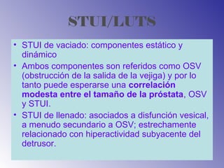 STUI/LUTS
• STUI de vaciado: componentes estático y
dinámico
• Ambos componentes son referidos como OSV
(obstrucción de la salida de la vejiga) y por lo
tanto puede esperarse una correlación
modesta entre el tamaño de la próstata, OSV
y STUI.
• STUI de llenado: asociados a disfunción vesical,
a menudo secundario a OSV; estrechamente
relacionado con hiperactividad subyacente del
detrusor.
 
