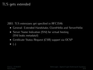 TLS gets extended 
2003. TLS extensions get specified in RFC3546. 
I General: Extended Handshake, ClientHello and ServerHello 
I Server Name Indication (SNI) for virtual hosting 
(SNI leaks metadata!) 
I Certificate Status Request (CSR) support via OCSP 
I (...) 
Hack.lu - 21/10/2014 Bettercrypto - Applied Crypto Hardening for Sysadmins 
Aaron Zauner 8/36 
 
