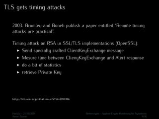 TLS gets timing attacks 
2003. Brumley and Boneh publish a paper entitled “Remote timing 
attacks are practical”. 
Timing attack on RSA in SSL/TLS implementations (OpenSSL): 
I Send specially crafted ClientKeyExchange message 
I Mesure time between ClienyKeyExchange and Alert response 
I do a bit of statistics 
I retrieve Private Key 
http://dl.acm.org/citation.cfm?id=1251354 
Hack.lu - 21/10/2014 Bettercrypto - Applied Crypto Hardening for Sysadmins 
Aaron Zauner 9/36 
 