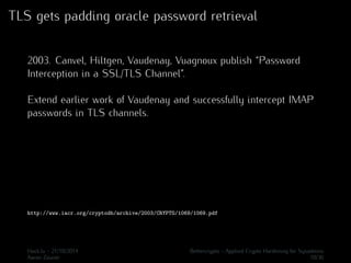 TLS gets padding oracle password retrieval 
2003. Canvel, Hiltgen, Vaudenay, Vuagnoux publish “Password 
Interception in a SSL/TLS Channel”. 
Extend earlier work of Vaudenay and successfully intercept IMAP 
passwords in TLS channels. 
http://www.iacr.org/cryptodb/archive/2003/CRYPTO/1069/1069.pdf 
Hack.lu - 21/10/2014 Bettercrypto - Applied Crypto Hardening for Sysadmins 
Aaron Zauner 10/36 
 