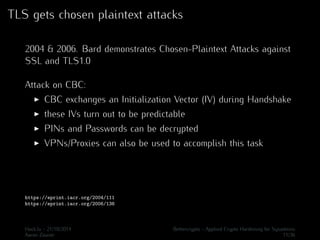 TLS gets chosen plaintext attacks 
2004 & 2006. Bard demonstrates Chosen-Plaintext Attacks against 
SSL and TLS1.0 
Attack on CBC: 
I CBC exchanges an Initialization Vector (IV) during Handshake 
I these IVs turn out to be predictable 
I PINs and Passwords can be decrypted 
I VPNs/Proxies can also be used to accomplish this task 
https://eprint.iacr.org/2004/111 
https://eprint.iacr.org/2006/136 
Hack.lu - 21/10/2014 Bettercrypto - Applied Crypto Hardening for Sysadmins 
Aaron Zauner 11/36 
 