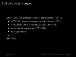 TLS gets modern crypto 
2008. A new TLS protocol version is standardized: TLS 1.2 
I MD5/SHA1 removed as pseudorandom function (PRF) 
I configurable PRFs in ciphersuites (e.g. SHA256) 
I Authenticated encryption: CCM, GCM 
I AES ciphersuites 
I (...) 
(RFC5246) 
Hack.lu - 21/10/2014 Bettercrypto - Applied Crypto Hardening for Sysadmins 
Aaron Zauner 13/36 
 