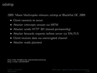 sslstrip 
2009. Moxie Marlinspike releases sslstrip at BlackHat DC 2009. 
I Client connects to server 
I Attacker intercepts session via MITM 
I Attacker sends HTTP 301 (moved permanently) 
I Attacker forwards requests to/from server via SSL/TLS 
I Client receives data via unencrypted channel 
I Attacker reads plaintext 
http://www.thoughtcrime.org/software/sslstrip 
http://vimeo.com/50018478 
Hack.lu - 21/10/2014 Bettercrypto - Applied Crypto Hardening for Sysadmins 
Aaron Zauner 15/36 
 