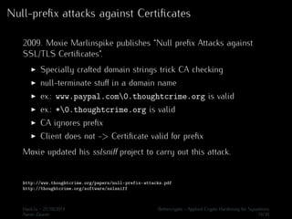 Null-prefix attacks against Certificates 
2009. Moxie Marlinspike publishes “Null prefix Attacks against 
SSL/TLS Certificates”. 
I Specially crafted domain strings trick CA checking 
I null-terminate stuff in a domain name 
I ex.: www.paypal.com0.thoughtcrime.org is valid 
I ex.: *0.thoughtcrime.org is valid 
I CA ignores prefix 
I Client does not -> Certificate valid for prefix 
Moxie updated his sslsniff project to carry out this attack. 
http://www.thoughtcrime.org/papers/null-prefix-attacks.pdf 
http://thoughtcrime.org/software/sslsniff 
Hack.lu - 21/10/2014 Bettercrypto - Applied Crypto Hardening for Sysadmins 
Aaron Zauner 16/36 
 