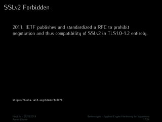SSLv2 Forbidden 
2011. IETF publishes and standardized a RFC to prohibit 
negotiation and thus compatibility of SSLv2 in TLS1.0-1.2 entirely. 
https://tools.ietf.org/html/rfc6176 
Hack.lu - 21/10/2014 Bettercrypto - Applied Crypto Hardening for Sysadmins 
Aaron Zauner 17/36 
 