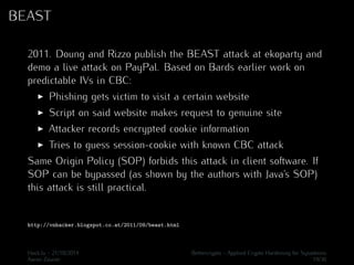 BEAST 
2011. Doung and Rizzo publish the BEAST attack at ekoparty and 
demo a live attack on PayPal. Based on Bards earlier work on 
predictable IVs in CBC: 
I Phishing gets victim to visit a certain website 
I Script on said website makes request to genuine site 
I Attacker records encrypted cookie information 
I Tries to guess session-cookie with known CBC attack 
Same Origin Policy (SOP) forbids this attack in client software. If 
SOP can be bypassed (as shown by the authors with Java’s SOP) 
this attack is still practical. 
http://vnhacker.blogspot.co.at/2011/09/beast.html 
Hack.lu - 21/10/2014 Bettercrypto - Applied Crypto Hardening for Sysadmins 
Aaron Zauner 19/36 
 