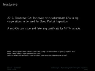 Trustwave 
2012. Trustwave CA: Trustwave sells subordinate CAs to big 
corporations to be used for Deep Packet Inspection. 
A sub-CA can issue and fake any certificate for MITM attacks. 
http://blog.spiderlabs.com/2012/02/clarifying-the-trustwave-ca-policy-update.html 
http://arstechnica.com/business/2012/02/ 
critics-slam-ssl-authority-for-minting-cert-used-to-impersonate-sites/ 
Hack.lu - 21/10/2014 Bettercrypto - Applied Crypto Hardening for Sysadmins 
Aaron Zauner 20/36 
 