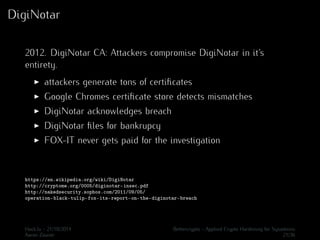 DigiNotar 
2012. DigiNotar CA: Attackers compromise DigiNotar in it’s 
entirety. 
I attackers generate tons of certificates 
I Google Chromes certificate store detects mismatches 
I DigiNotar acknowledges breach 
I DigiNotar files for bankrupcy 
I FOX-IT never gets paid for the investigation 
https://en.wikipedia.org/wiki/DigiNotar 
http://cryptome.org/0005/diginotar-insec.pdf 
http://nakedsecurity.sophos.com/2011/09/05/ 
operation-black-tulip-fox-its-report-on-the-diginotar-breach 
Hack.lu - 21/10/2014 Bettercrypto - Applied Crypto Hardening for Sysadmins 
Aaron Zauner 21/36 
 