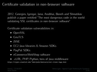 Certificate validation in non-browser software 
2012. Georgiev, Iyengar, Jana, Anubhai, Boneh and Shmatikov 
publish a paper entitled “The most dangerous code in the world: 
validating SSL certificates in non-browser software” 
Certificate validation vulnerabilities in: 
I OpenSSL 
I GnuTLS 
I JSSE 
I EC2 Java libraries & Amazon SDKs 
I PayPal SDKs 
I eCommerce/WebShop software 
I ..cURL, PHP, Python, tons of Java middleware 
https://crypto.stanford.edu/~dabo/pubs/abstracts/ssl-client-bugs.html 
Hack.lu - 21/10/2014 Bettercrypto - Applied Crypto Hardening for Sysadmins 
Aaron Zauner 22/36 
 