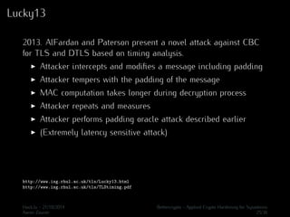 Lucky13 
2013. AlFardan and Paterson present a novel attack against CBC 
for TLS and DTLS based on timing analysis. 
I Attacker intercepts and modifies a message including padding 
I Attacker tempers with the padding of the message 
I MAC computation takes longer during decryption process 
I Attacker repeats and measures 
I Attacker performs padding oracle attack described earlier 
I (Extremely latency sensitive attack) 
http://www.isg.rhul.ac.uk/tls/Lucky13.html 
http://www.isg.rhul.ac.uk/tls/TLStiming.pdf 
Hack.lu - 21/10/2014 Bettercrypto - Applied Crypto Hardening for Sysadmins 
Aaron Zauner 25/36 
 
