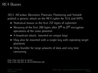 RC4 Biases 
2013. AlFardan, Bernstein, Paterson, Poettering and Schuldt 
publish a generic attack on the RC4 cipher for TLS and WPA. 
I Statistical biases in the first 257 bytes of ciphertext 
I Recovery of the first 200 bytes after 228 to 232 encryption 
operations of the same plaintext 
I A broadcast attack: mounted on unique keys 
I May also be mounted with a single key with repeating target 
plaintexts 
I Only feasible for large amounts of data and very time 
consuming 
http://www.isg.rhul.ac.uk/tls 
http://www.isg.rhul.ac.uk/tls/RC4biases.pdf 
Hack.lu - 21/10/2014 Bettercrypto - Applied Crypto Hardening for Sysadmins 
Aaron Zauner 26/36 
 