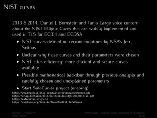 NIST curves 
2013 & 2014. Daniel J. Bernstein and Tanja Lange voice concern 
about the NIST Elliptic Cuves that are widely implemented and 
used in TLS for ECDH and ECDSA 
I NIST curves defined on recommendations by NSA’s Jerry 
Solinas 
I Unclear why these curves and their parameters were chosen 
I NIST cites efficiency: more efficient and secure curves 
available 
I Possible mathematical backdoor through previous analysis and 
carefully chosen and unexplained parameters 
I Start SafeCurves project (ongoing) 
http://www.hyperelliptic.org/tanja/vortraege/20130531.pdf 
http://cr.yp.to/talks/2013.09.16/slides-djb-20130916-a4.pdf 
http://safecurves.cr.yp.to 
https://archive.org/details/ShmooCon2014_SafeCurves 
Hack.lu - 21/10/2014 Bettercrypto - Applied Crypto Hardening for Sysadmins 
Aaron Zauner 27/36 
 