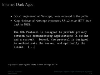 Internet Dark Ages 
I SSLv1 engineered at Netscape, never released to the public 
I Kipp Hickman of Netscape introduces SSLv2 as an IETF draft 
back in 1995: 
The SSL Protocol is designed to provide privacy 
between two communicating applications (a client 
and a server). Second, the protocol is designed 
to authenticate the server, and optionally the 
client. [...] 
http://tools.ietf.org/html/draft-hickman-netscape-ssl-00 
Hack.lu - 21/10/2014 Bettercrypto - Applied Crypto Hardening for Sysadmins 
Aaron Zauner 1/36 
 