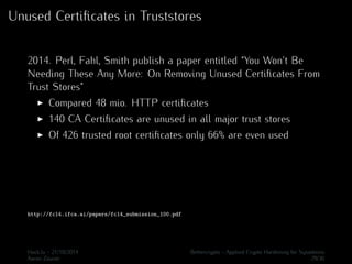 Unused Certificates in Truststores 
2014. Perl, Fahl, Smith publish a paper entitled “You Won’t Be 
Needing These Any More: On Removing Unused Certificates From 
Trust Stores” 
I Compared 48 mio. HTTP certificates 
I 140 CA Certificates are unused in all major trust stores 
I Of 426 trusted root certificates only 66% are even used 
http://fc14.ifca.ai/papers/fc14_submission_100.pdf 
Hack.lu - 21/10/2014 Bettercrypto - Applied Crypto Hardening for Sysadmins 
Aaron Zauner 29/36 
 