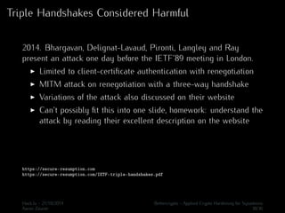 Triple Handshakes Considered Harmful 
2014. Bhargavan, Delignat-Lavaud, Pironti, Langley and Ray 
present an attack one day before the IETF’89 meeting in London. 
I Limited to client-certificate authentication with renegotiation 
I MITM attack on renegotiation with a three-way handshake 
I Variations of the attack also discussed on their website 
I Can’t possibly fit this into one slide, homework: understand the 
attack by reading their excellent description on the website 
https://secure-resumption.com 
https://secure-resumption.com/IETF-triple-handshakes.pdf 
Hack.lu - 21/10/2014 Bettercrypto - Applied Crypto Hardening for Sysadmins 
Aaron Zauner 30/36 
 