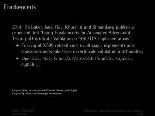 Frankencerts 
2014. Brubaker, Jana, Ray, Khurshid and Shmatikovy publish a 
paper entitled “Using Frankencerts for Automated Adversarial 
Testing of Certificate Validation in SSL/TLS Implementations” 
I Fuzzing of X.509 related code in all major implementations 
shows serious weaknesses in certificate validation and handling 
I OpenSSL, NSS, GnuTLS, MatrixSSL, PolarSSL, CyaSSL, 
cyptlib [...] 
https://www.cs.utexas.edu/~shmat/shmat_oak14.pdf 
https://github.com/sumanj/frankencert 
Hack.lu - 21/10/2014 Bettercrypto - Applied Crypto Hardening for Sysadmins 
Aaron Zauner 31/36 
 