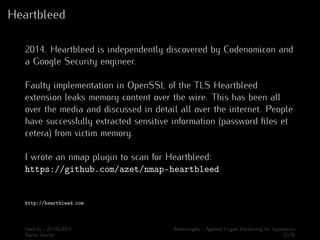 Heartbleed 
2014. Heartbleed is independently discovered by Codenomicon and 
a Google Security engineer. 
Faulty implementation in OpenSSL of the TLS Heartbleed 
extension leaks memory content over the wire. This has been all 
over the media and discussed in detail all over the internet. People 
have successfully extracted sensitive information (password files et 
cetera) from victim memory. 
I wrote an nmap plugin to scan for Heartbleed: 
https://github.com/azet/nmap-heartbleed 
http://heartbleed.com 
Hack.lu - 21/10/2014 Bettercrypto - Applied Crypto Hardening for Sysadmins 
Aaron Zauner 32/36 
 