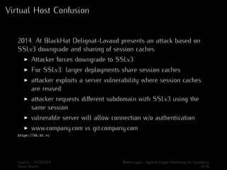 Virtual Host Confusion 
2014. At BlackHat Delignat-Lavaud presents an attack based on 
SSLv3 downgrade and sharing of session caches 
I Attacker forces downgrade to SSLv3 
I For SSLv3: larger deployments share session caches 
I attacker exploits a server vulnerability where session caches 
are reused 
I attacker requests different subdomain with SSLv3 using the 
same session 
I vulnerable server will allow connection w/o authentication 
I www.company.com vs git.company.com 
https://bh.ht.vc 
Hack.lu - 21/10/2014 Bettercrypto - Applied Crypto Hardening for Sysadmins 
Aaron Zauner 33/36 
 