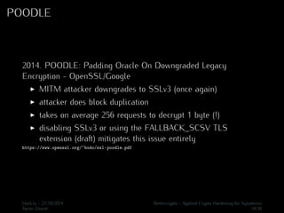 POODLE 
2014. POODLE: Padding Oracle On Downgraded Legacy 
Encryption - OpenSSL/Google 
I MITM attacker downgrades to SSLv3 (once again) 
I attacker does block duplication 
I takes on average 256 requests to decrypt 1 byte (!) 
I disabling SSLv3 or using the FALLBACK_SCSV TLS 
extension (draft) mitigates this issue entirely 
https://www.openssl.org/~bodo/ssl-poodle.pdf 
Hack.lu - 21/10/2014 Bettercrypto - Applied Crypto Hardening for Sysadmins 
Aaron Zauner 34/36 
 