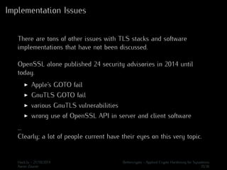 Implementation Issues 
There are tons of other issues with TLS stacks and software 
implementations that have not been discussed. 
OpenSSL alone published 24 security advisories in 2014 until 
today. 
I Apple’s GOTO fail 
I GnuTLS GOTO fail 
I various GnuTLS vulnerabilities 
I wrong use of OpenSSL API in server and client software 
... 
Clearly; a lot of people current have their eyes on this very topic. 
Hack.lu - 21/10/2014 Bettercrypto - Applied Crypto Hardening for Sysadmins 
Aaron Zauner 35/36 
 
